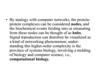 • By analogy with computer networks, the protein-
protein complexes can be considered nodes, and
the biochemical events feeding into or emanating
from these nodes can be thought of as hubs.
Signal transduction can therefore be visualized as
a kind of networking phenomenon; under-
standing this higher-order complexity is the
province of systems biology, involving a melding
of biology and computer science, i.e.,
computational biology.
 
