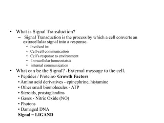 • What is Signal Transduction?
– Signal Transduction is the process by which a cell converts an
extracellular signal into a response.
• Involved in:
• Cell-cell communication
• Cell’s response to environment
• Intracellular homeostatsis
• internal communication
• What can be the Signal? -External message to the cell.
• Peptides / Proteins- Growth Factors
• Amino acid derivatives - epinephrine, histamine
• Other small biomolecules - ATP
• Steroids, prostaglandins
• Gases - Nitric Oxide (NO)
• Photons
• Damaged DNA
Signal = LIGAND
 