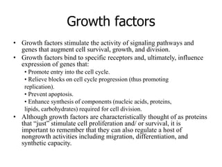 Growth factors
• Growth factors stimulate the activity of signaling pathways and
genes that augment cell survival, growth, and division.
• Growth factors bind to specific receptors and, ultimately, influence
expression of genes that:
• Promote entry into the cell cycle.
• Relieve blocks on cell cycle progression (thus promoting
replication).
• Prevent apoptosis.
• Enhance synthesis of components (nucleic acids, proteins,
lipids, carbohydrates) required for cell division.
• Although growth factors are characteristically thought of as proteins
that “just” stimulate cell proliferation and/ or survival, it is
important to remember that they can also regulate a host of
nongrowth activities including migration, differentiation, and
synthetic capacity.
 