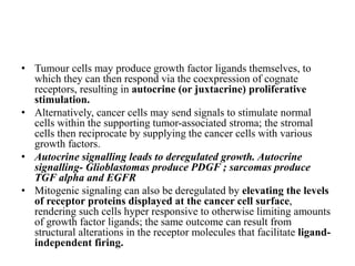 • Tumour cells may produce growth factor ligands themselves, to
which they can then respond via the coexpression of cognate
receptors, resulting in autocrine (or juxtacrine) proliferative
stimulation.
• Alternatively, cancer cells may send signals to stimulate normal
cells within the supporting tumor-associated stroma; the stromal
cells then reciprocate by supplying the cancer cells with various
growth factors.
• Autocrine signalling leads to deregulated growth. Autocrine
signalling- Glioblastomas produce PDGF ; sarcomas produce
TGF alpha and EGFR
• Mitogenic signaling can also be deregulated by elevating the levels
of receptor proteins displayed at the cancer cell surface,
rendering such cells hyper responsive to otherwise limiting amounts
of growth factor ligands; the same outcome can result from
structural alterations in the receptor molecules that facilitate ligand-
independent firing.
 