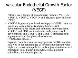 Vascular Endothelial Growth Factor
(VEGF)
• VEGFs are a family of homodimeric proteins: VEGF-A,
VEGF-B, VEGF-C, VEGF-D, and placental growth factor
(PlGF).
• VEGF-A is generally referred to simply as VEGF; itmis the
major angiogenic factor (inducing blood vessel
development) after injury and in tumors. In comparison,
VEGF-B and PlGF are involved in embryonic vessel
development, and VEGF-C and VEGF-D stimulate both
angiogenesis and lymphatic development
(lymphangiogenesis).
• Separate from their roles in angiogenesis, VEGFs are also
involved in the maintenance of normal endothelium, with
highest expression in epithelial cells adjacent to fenestrated
epithelium (e.g., kidney podocytes, retinal pigment
epithelium, and choroid plexus).
 