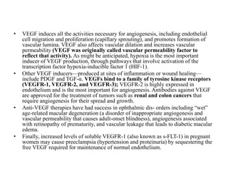 • VEGF induces all the activities necessary for angiogenesis, including endothelial
cell migration and proliferation (capillary sprouting), and promotes formation of
vascular lumina. VEGF also affects vascular dilation and increases vascular
permeability (VEGF was originally called vascular permeability factor to
reflect that activity). As might be anticipated, hypoxia is the most important
inducer of VEGF production, through pathways that involve activation of the
transcription factor hypoxia-inducible factor 1 (HIF-1).
• Other VEGF inducers—produced at sites of inflammation or wound healing—
include PDGF and TGF-α. VEGFs bind to a family of tyrosine kinase receptors
(VEGFR-1, VEGFR-2, and VEGFR-3); VEGFR-2 is highly expressed in
endothelium and is the most important for angiogenesis. Antibodies against VEGF
are approved for the treatment of tumors such as renal and colon cancers that
require angiogenesis for their spread and growth.
• Anti-VEGF therapies have had success in ophthalmic dis- orders including “wet”
age-related macular degeneration (a disorder of inappropriate angiogenesis and
vascular permeability that causes adult-onset blindness), angiogenesis associated
with retinopathy of prematurity, and vascular leakage that leads to diabetic macular
edema.
• Finally, increased levels of soluble VEGFR-1 (also known as s-FLT-1) in pregnant
women may cause preeclampsia (hypertension and proteinuria) by sequestering the
free VEGF required for maintenance of normal endothelium.
 