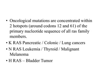 • Oncological mutations are concentrated within
2 hotspots (around codons 12 and 61) of the
primary nucleotide sequence of all ras family
members.
• K RAS Pancreatic / Colonic / Lung cancers
• N RAS Leukemia / Thyroid / Malignant
Melanoma
• H RAS – Bladder Tumor
 