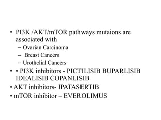 • PI3K /AKT/mTOR pathways mutaions are
associated with
– Ovarian Carcinoma
– Breast Cancers
– Urothelial Cancers
• • PI3K inhibitors - PICTILISIB BUPARLISIB
IDEALISIB COPANLISIB
• AKT inhibitors- IPATASERTIB
• mTOR inhibitor – EVEROLIMUS
 