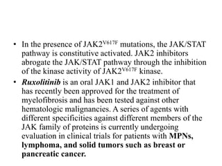 • In the presence of JAK2V617F mutations, the JAK/STAT
pathway is constitutive activated. JAK2 inhibitors
abrogate the JAK/STAT pathway through the inhibition
of the kinase activity of JAK2V617F kinase.
• Ruxolitinib is an oral JAK1 and JAK2 inhibitor that
has recently been approved for the treatment of
myelofibrosis and has been tested against other
hematologic malignancies. A series of agents with
different specificities against different members of the
JAK family of proteins is currently undergoing
evaluation in clinical trials for patients with MPNs,
lymphoma, and solid tumors such as breast or
pancreatic cancer.
 