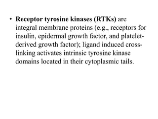 • Receptor tyrosine kinases (RTKs) are
integral membrane proteins (e.g., receptors for
insulin, epidermal growth factor, and platelet-
derived growth factor); ligand induced cross-
linking activates intrinsic tyrosine kinase
domains located in their cytoplasmic tails.
 