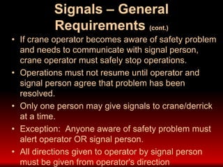Signals – General
Requirements (cont.)
• If crane operator becomes aware of safety problem
and needs to communicate with signal person,
crane operator must safely stop operations.
• Operations must not resume until operator and
signal person agree that problem has been
resolved.
• Only one person may give signals to crane/derrick
at a time.
• Exception: Anyone aware of safety problem must
alert operator OR signal person.
• All directions given to operator by signal person
must be given from operator's direction
 