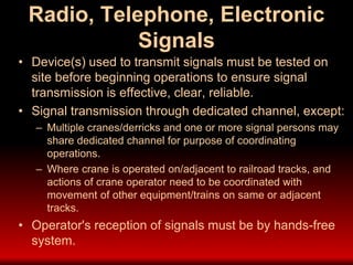 Radio, Telephone, Electronic
Signals
• Device(s) used to transmit signals must be tested on
site before beginning operations to ensure signal
transmission is effective, clear, reliable.
• Signal transmission through dedicated channel, except:
– Multiple cranes/derricks and one or more signal persons may
share dedicated channel for purpose of coordinating
operations.
– Where crane is operated on/adjacent to railroad tracks, and
actions of crane operator need to be coordinated with
movement of other equipment/trains on same or adjacent
tracks.
• Operator's reception of signals must be by hands-free
system.
 