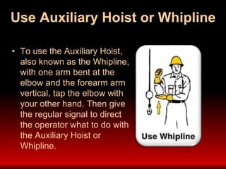 Use Auxiliary Hoist or Whipline
• To use the Auxiliary Hoist,
also known as the Whipline,
with one arm bent at the
elbow and the forearm arm
vertical, tap the elbow with
your other hand. Then give
the regular signal to direct
the operator what to do with
the Auxiliary Hoist or
Whipline.
 