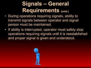 Signals – General
Requirements (cont.)
• During operations requiring signals, ability to
transmit signals between operator and signal
person must be maintained.
• If ability is interrupted, operator must safely stop
operations requiring signals until it is reestablished
and proper signal is given and understood.
 