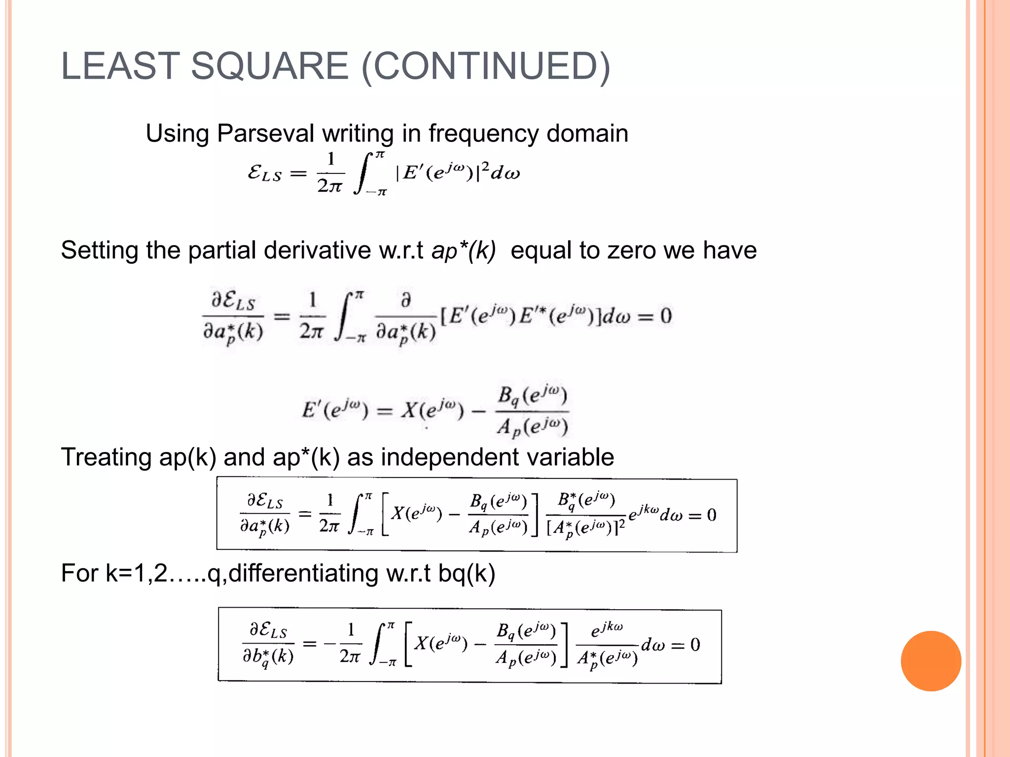 LEAST SQUARE (CONTINUED)
       Using Parseval writing in frequency domain



Setting the partial derivative w.r.t ap*(k) equal to zero we have




Treating ap(k) and ap*(k) as independent variable



For k=1,2…..q,differentiating w.r.t bq(k)
 