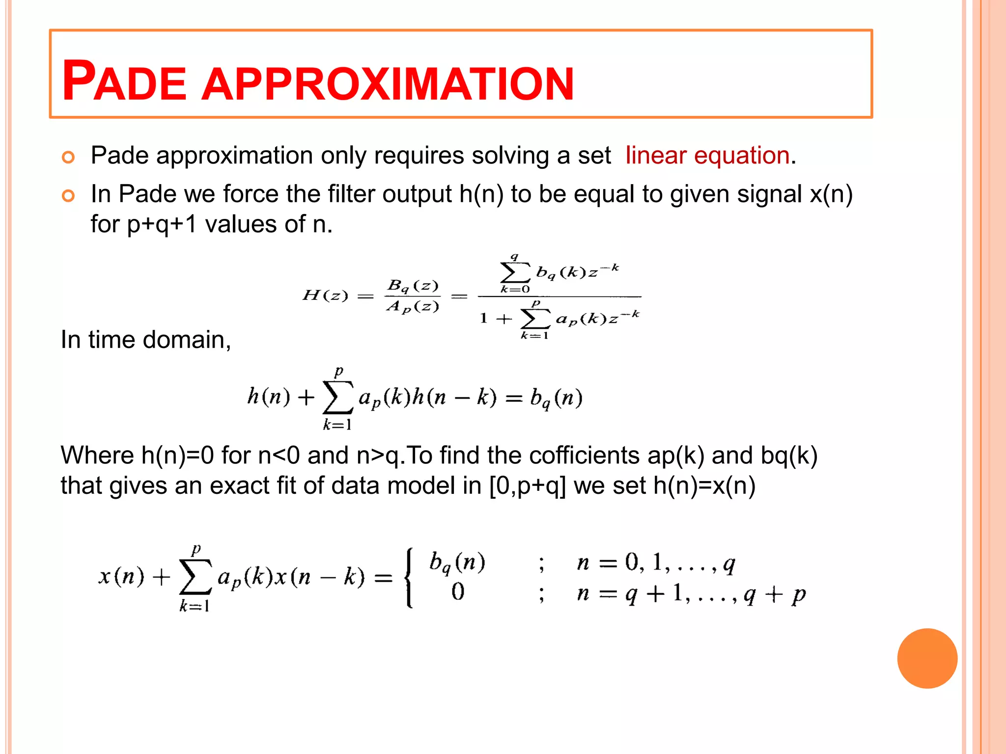 PADE APPROXIMATION
   Pade approximation only requires solving a set linear equation.
   In Pade we force the filter output h(n) to be equal to given signal x(n)
    for p+q+1 values of n.



In time domain,



Where h(n)=0 for n<0 and n>q.To find the cofficients ap(k) and bq(k)
that gives an exact fit of data model in [0,p+q] we set h(n)=x(n)
 