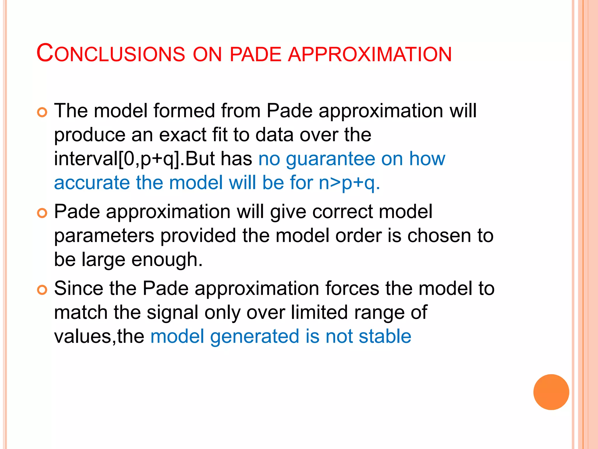 CONCLUSIONS ON PADE APPROXIMATION

 The model formed from Pade approximation will
  produce an exact fit to data over the
  interval[0,p+q].But has no guarantee on how
  accurate the model will be for n>p+q.
 Pade approximation will give correct model
  parameters provided the model order is chosen to
  be large enough.
 Since the Pade approximation forces the model to
  match the signal only over limited range of
  values,the model generated is not stable
 