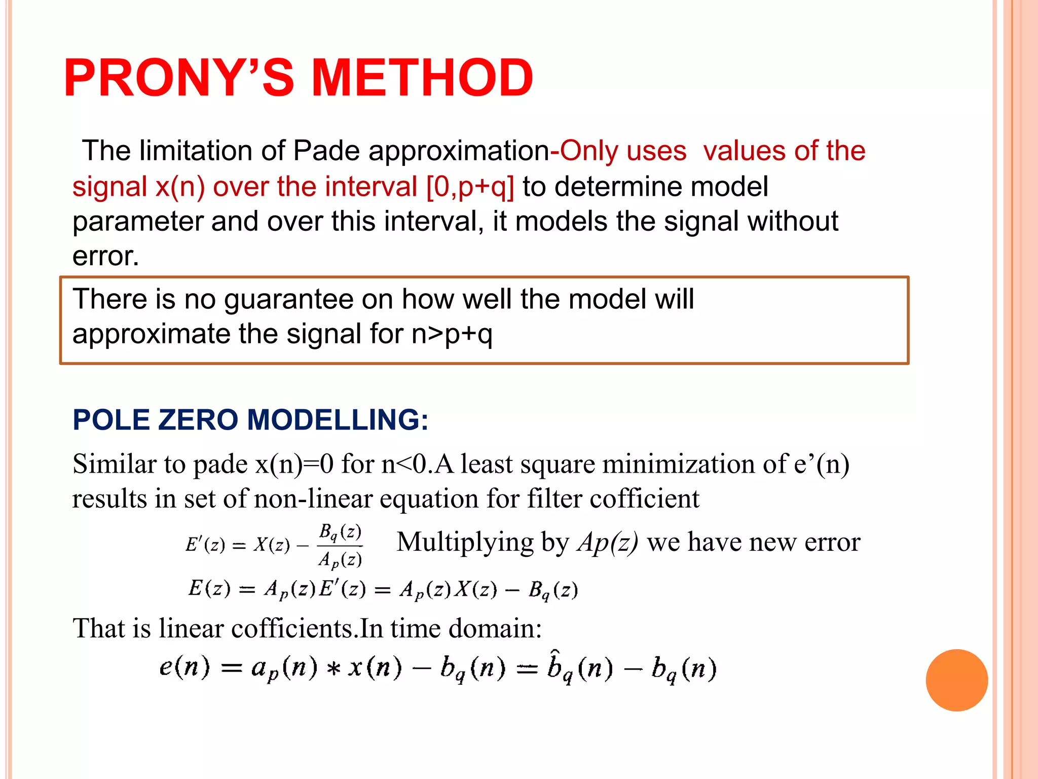 PRONY’S METHOD
 The limitation of Pade approximation-Only uses values of the
signal x(n) over the interval [0,p+q] to determine model
parameter and over this interval, it models the signal without
error.
There is no guarantee on how well the model will
approximate the signal for n>p+q

POLE ZERO MODELLING:
Similar to pade x(n)=0 for n<0.A least square minimization of e’(n)
results in set of non-linear equation for filter cofficient
                              Multiplying by Ap(z) we have new error

That is linear cofficients.In time domain:
 