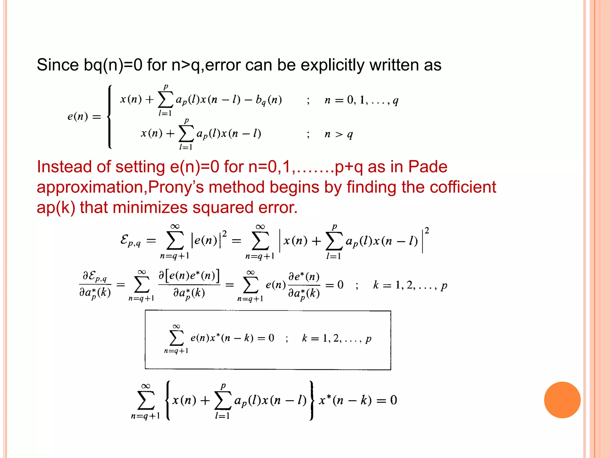 Since bq(n)=0 for n>q,error can be explicitly written as




Instead of setting e(n)=0 for n=0,1,…….p+q as in Pade
approximation,Prony’s method begins by finding the cofficient
ap(k) that minimizes squared error.
 