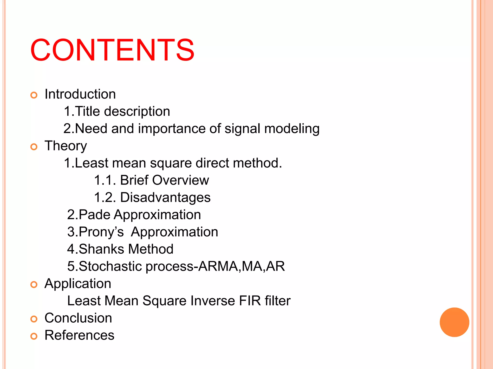 CONTENTS
   Introduction
        1.Title description
        2.Need and importance of signal modeling
   Theory
        1.Least mean square direct method.
              1.1. Brief Overview
              1.2. Disadvantages
        2.Pade Approximation
        3.Prony’s Approximation
        4.Shanks Method
        5.Stochastic process-ARMA,MA,AR
   Application
        Least Mean Square Inverse FIR filter
   Conclusion
   References
 
