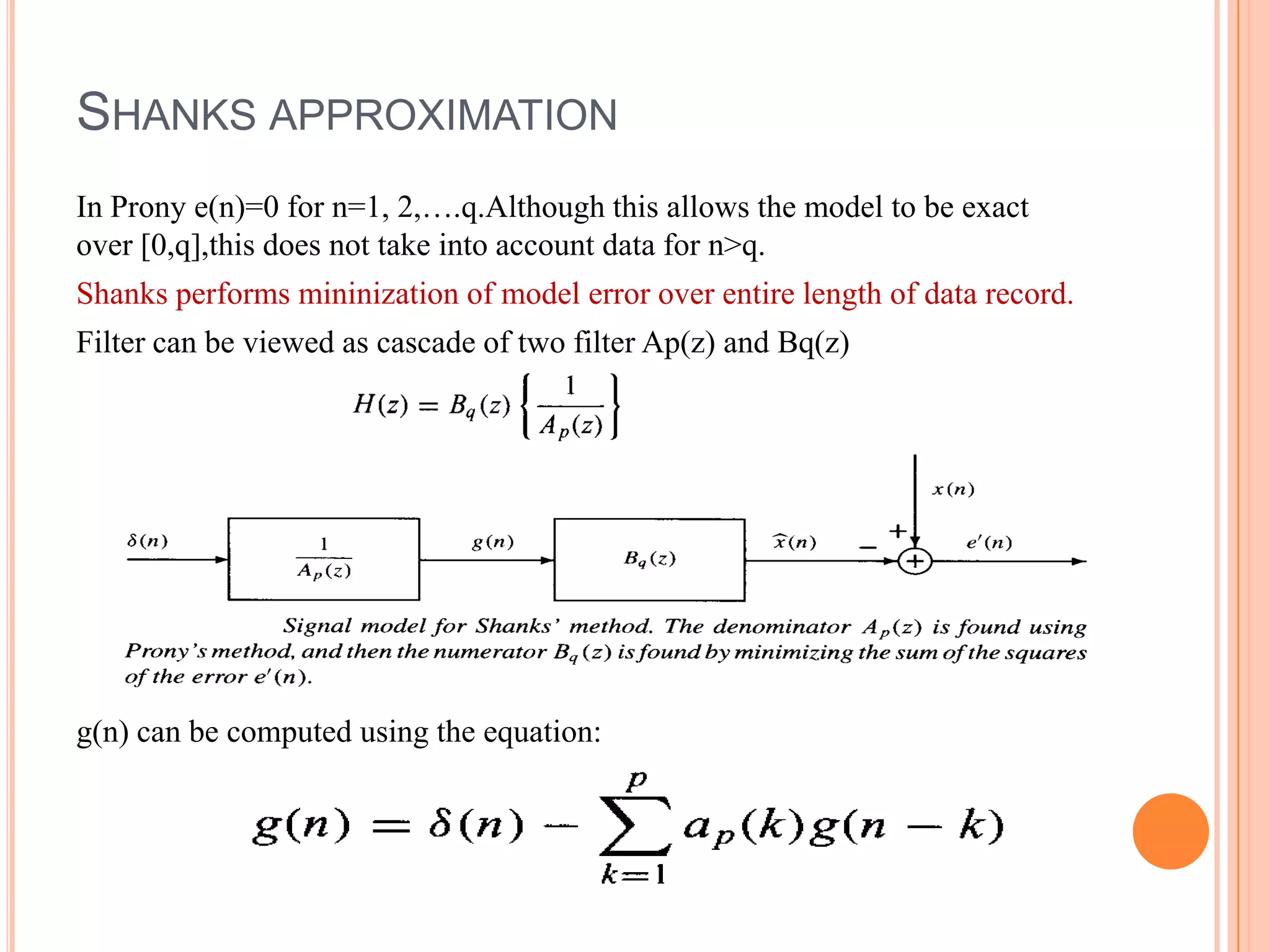 SHANKS APPROXIMATION
In Prony e(n)=0 for n=1, 2,….q.Although this allows the model to be exact
over [0,q],this does not take into account data for n>q.
Shanks performs mininization of model error over entire length of data record.
Filter can be viewed as cascade of two filter Ap(z) and Bq(z)




g(n) can be computed using the equation:
 