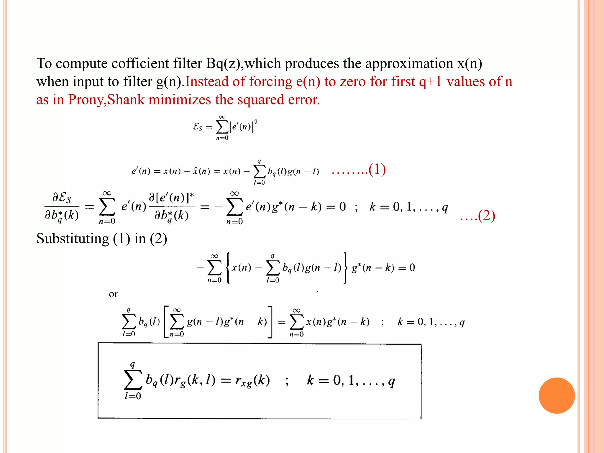To compute cofficient filter Bq(z),which produces the approximation x(n)
when input to filter g(n).Instead of forcing e(n) to zero for first q+1 values of n
as in Prony,Shank minimizes the squared error.



                                                   ……..(1)


                                                                 ………….(2)
Substituting (1) in (2)
 