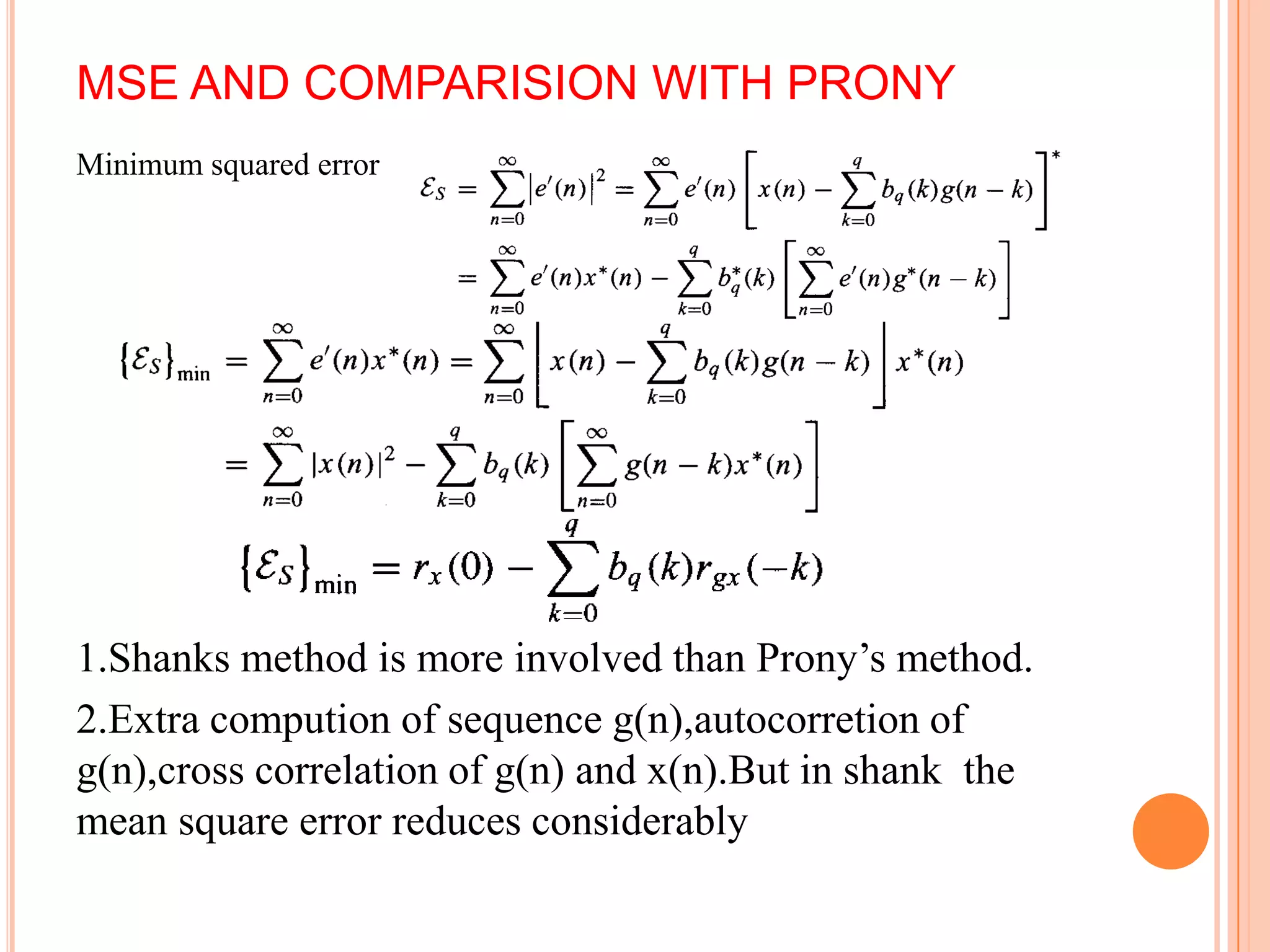 MSE AND COMPARISION WITH PRONY
Minimum squared error




1.Shanks method is more involved than Prony’s method.
2.Extra compution of sequence g(n),autocorretion of
g(n),cross correlation of g(n) and x(n).But in shank the
mean square error reduces considerably
 