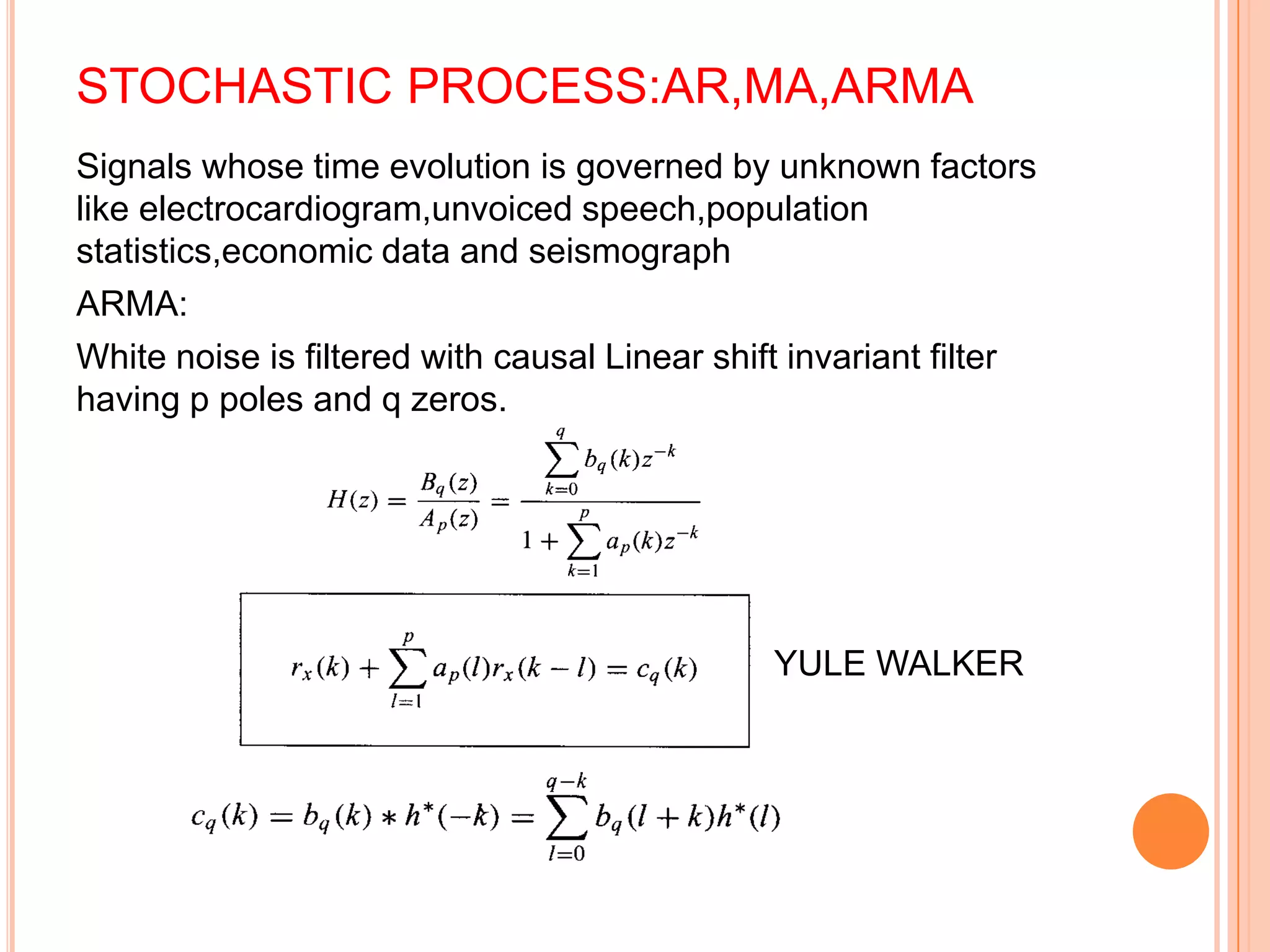 STOCHASTIC PROCESS:AR,MA,ARMA
Signals whose time evolution is governed by unknown factors
like electrocardiogram,unvoiced speech,population
statistics,economic data and seismograph
ARMA:
White noise is filtered with causal Linear shift invariant filter
having p poles and q zeros.




                                               YULE WALKER
 