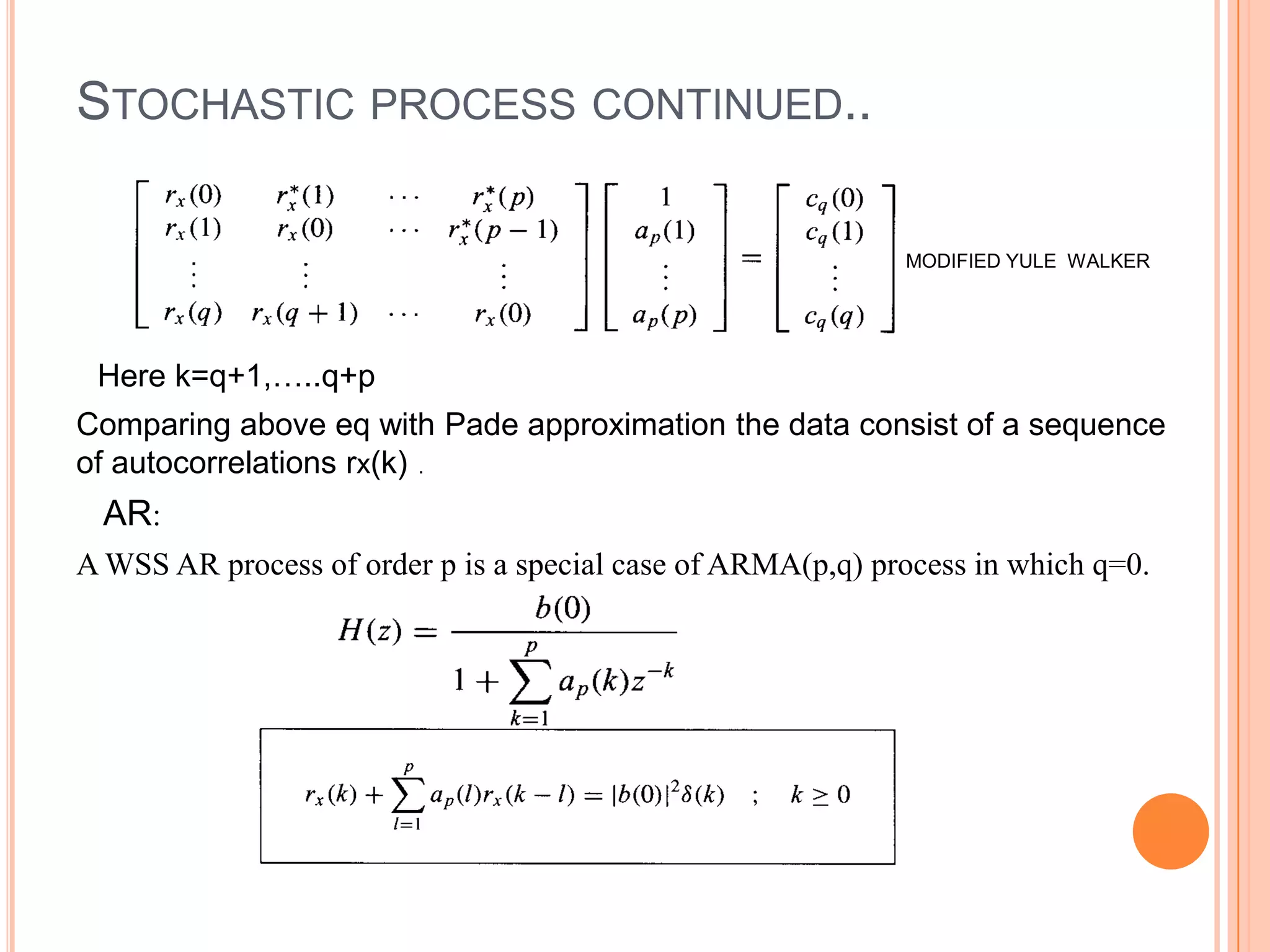 STOCHASTIC PROCESS CONTINUED..

                                                             MODIFIED YULE WALKER




 Here k=q+1,…..q+p
Comparing above eq with Pade approximation the data consist of a sequence
of autocorrelations rx(k) .
  AR:
A WSS AR process of order p is a special case of ARMA(p,q) process in which q=0.
 