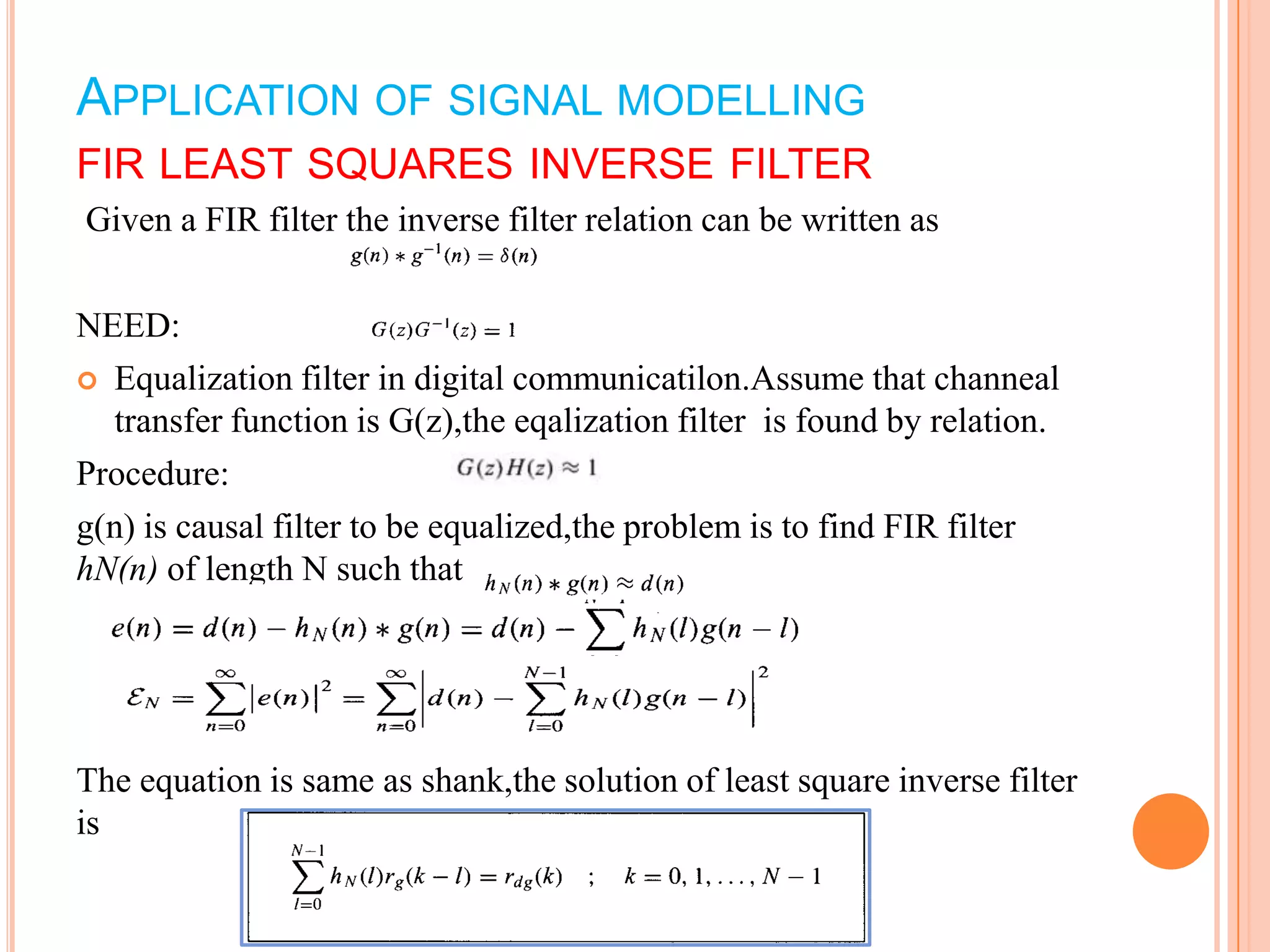 APPLICATION OF SIGNAL MODELLING
FIR LEAST SQUARES INVERSE FILTER
Given a FIR filter the inverse filter relation can be written as

NEED:
 Equalization filter in digital communicatilon.Assume that channeal
  transfer function is G(z),the eqalization filter is found by relation.
Procedure:
g(n) is causal filter to be equalized,the problem is to find FIR filter
hN(n) of length N such that




The equation is same as shank,the solution of least square inverse filter
is
 