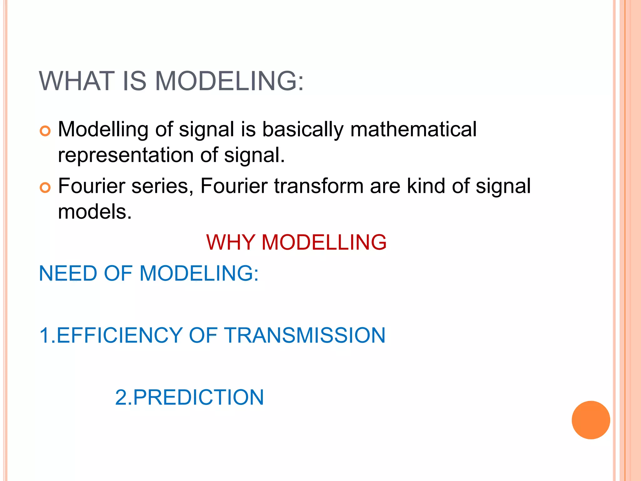 WHAT IS MODELING:
 Modelling of signal is basically mathematical
  representation of signal.
 Fourier series, Fourier transform are kind of signal
  models.
                  WHY MODELLING
NEED OF MODELING:

1.EFFICIENCY OF TRANSMISSION

        2.PREDICTION
 