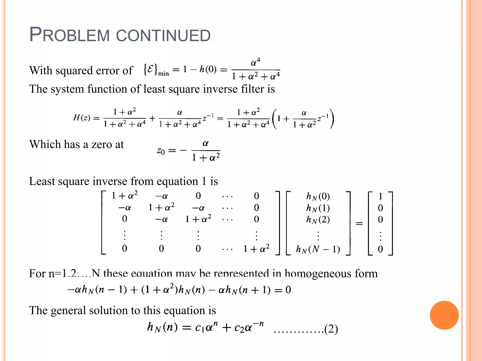 PROBLEM CONTINUED
With squared error of
The system function of least square inverse filter is



Which has a zero at


Least square inverse from equation 1 is




For n=1,2….N these equation may be represented in homogeneous form


The general solution to this equation is
                                                    ………….(2)
 