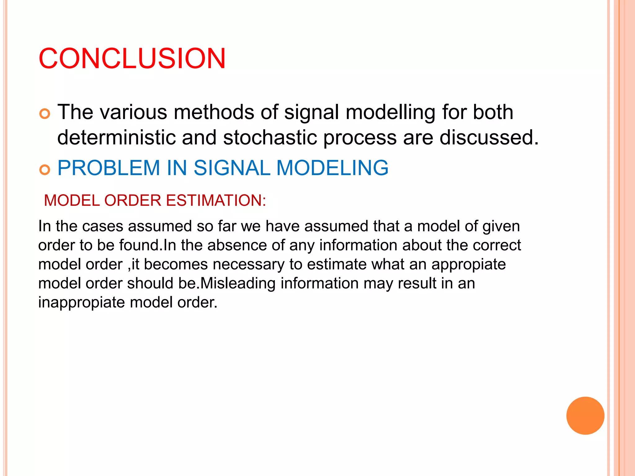 CONCLUSION
 The various methods of signal modelling for both
  deterministic and stochastic process are discussed.
 PROBLEM IN SIGNAL MODELING

MODEL ORDER ESTIMATION:
In the cases assumed so far we have assumed that a model of given
order to be found.In the absence of any information about the correct
model order ,it becomes necessary to estimate what an appropiate
model order should be.Misleading information may result in an
inappropiate model order.
 