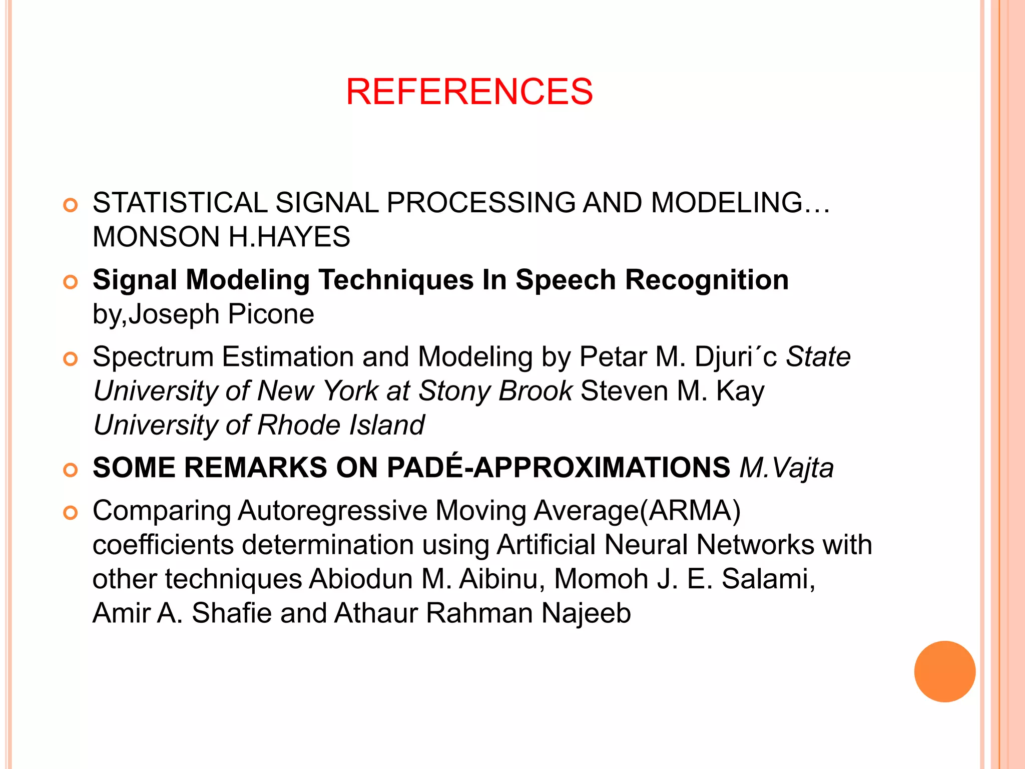REFERENCES

   STATISTICAL SIGNAL PROCESSING AND MODELING…
    MONSON H.HAYES
   Signal Modeling Techniques In Speech Recognition
    by,Joseph Picone
   Spectrum Estimation and Modeling by Petar M. Djuri´c State
    University of New York at Stony Brook Steven M. Kay
    University of Rhode Island
   SOME REMARKS ON PADÉ-APPROXIMATIONS M.Vajta
   Comparing Autoregressive Moving Average(ARMA)
    coefficients determination using Artificial Neural Networks with
    other techniques Abiodun M. Aibinu, Momoh J. E. Salami,
    Amir A. Shafie and Athaur Rahman Najeeb
 