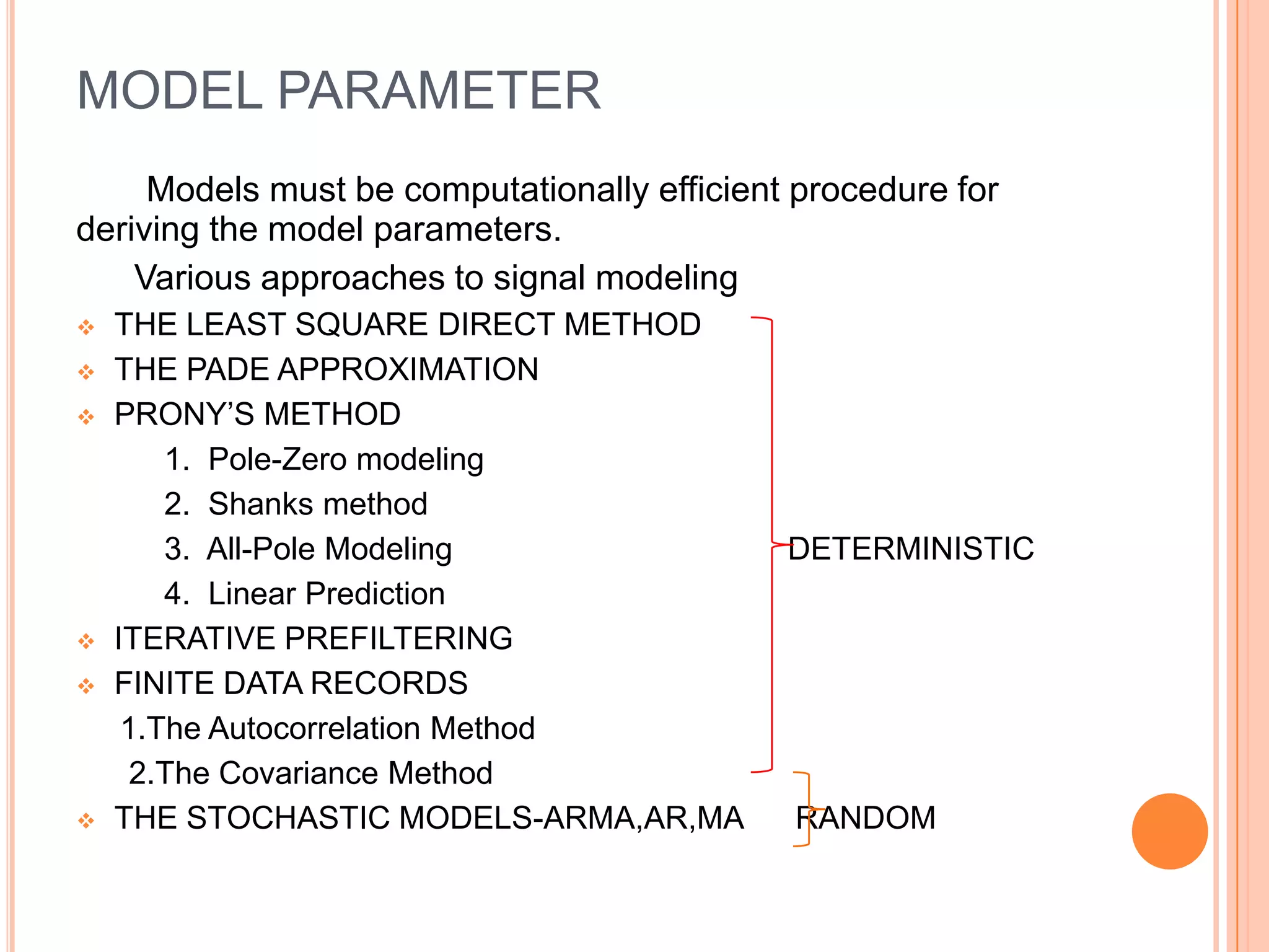 MODEL PARAMETER
     Models must be computationally efficient procedure for
deriving the model parameters.
    Various approaches to signal modeling
   THE LEAST SQUARE DIRECT METHOD
   THE PADE APPROXIMATION
   PRONY’S METHOD
        1. Pole-Zero modeling
        2. Shanks method
        3. All-Pole Modeling                 DETERMINISTIC
        4. Linear Prediction
   ITERATIVE PREFILTERING
   FINITE DATA RECORDS
     1.The Autocorrelation Method
      2.The Covariance Method
   THE STOCHASTIC MODELS-ARMA,AR,MA          RANDOM
 
