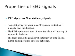  EEG signals are Non- stationary signals.
• Non- stationary has variation of frequency content and
intensity over the duration.
• The EEG represents a sum of localised electrical activity of
neurons in the brain.
• The brain cannot be considered stationary in time since a
human being performs different activities.
 
