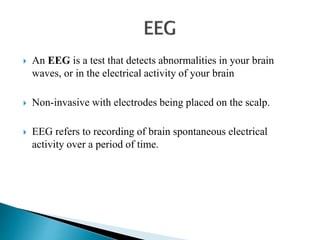  An EEG is a test that detects abnormalities in your brain
waves, or in the electrical activity of your brain
 Non-invasive with electrodes being placed on the scalp.
 EEG refers to recording of brain spontaneous electrical
activity over a period of time.
 
