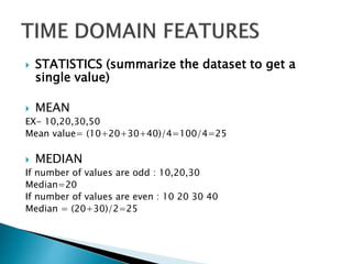  STATISTICS (summarize the dataset to get a
single value)
 MEAN
EX- 10,20,30,50
Mean value= (10+20+30+40)/4=100/4=25
 MEDIAN
If number of values are odd : 10,20,30
Median=20
If number of values are even : 10 20 30 40
Median = (20+30)/2=25
 