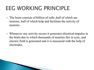  The brain consists of billion of cells ,half of which are
neurons, half of which help and facilitate the activity of
neurons.
 Whenever any activity occurs it generates electrical impulse in
the brain due to which thousands of neurons fire in sync, and
electric field is generated and it is measured with the help of
electrodes.
 