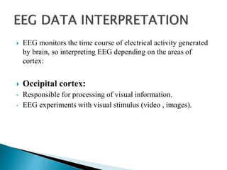  EEG monitors the time course of electrical activity generated
by brain, so interpreting EEG depending on the areas of
cortex:
 Occipital cortex:
• Responsible for processing of visual information.
• EEG experiments with visual stimulus (video , images).
 