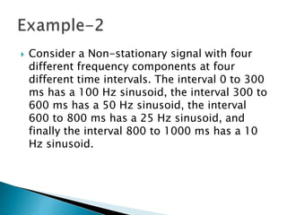  Consider a Non-stationary signal with four
different frequency components at four
different time intervals. The interval 0 to 300
ms has a 100 Hz sinusoid, the interval 300 to
600 ms has a 50 Hz sinusoid, the interval
600 to 800 ms has a 25 Hz sinusoid, and
finally the interval 800 to 1000 ms has a 10
Hz sinusoid.
 