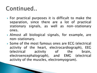  For practical purposes it is difficult to make the
separation, since there are a lot of practical
stationary signals, as well as non-stationary
ones.
 Almost all biological signals, for example, are
non-stationary.
 Some of the most famous ones are ECG (electrical
activity of the heart, electrocardiograph), EEG
(electrical activity of the brain,
electroencephalograph), and EMG (electrical
activity of the muscles, electromyogram).
 