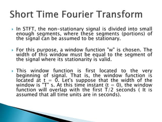  In STFT, the non-stationary signal is divided into small
enough segments, where these segments (portions) of
the signal can be assumed to be stationary.
 For this purpose, a window function "w" is chosen. The
width of this window must be equal to the segment of
the signal where its stationarity is valid.
 This window function is first located to the very
beginning of signal. That is, the window function is
located at t = 0. Let's suppose that the width of the
window is "T" s. At this time instant (t = 0), the window
function will overlap with the first T/2 seconds ( It is
assumed that all time units are in seconds).
 