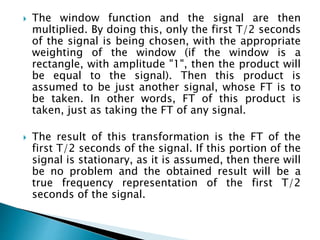  The window function and the signal are then
multiplied. By doing this, only the first T/2 seconds
of the signal is being chosen, with the appropriate
weighting of the window (if the window is a
rectangle, with amplitude "1", then the product will
be equal to the signal). Then this product is
assumed to be just another signal, whose FT is to
be taken. In other words, FT of this product is
taken, just as taking the FT of any signal.
 The result of this transformation is the FT of the
first T/2 seconds of the signal. If this portion of the
signal is stationary, as it is assumed, then there will
be no problem and the obtained result will be a
true frequency representation of the first T/2
seconds of the signal.
 