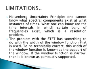 Heisenberg Uncertainty Principle: one cannot
know what spectral components exist at what
instances of times. What one can know are the
time intervals in which certain band of
frequencies exist, which is a resolution
problem.
 The problem with the STFT has something to
do with the width of the window function that
is used. To be technically correct, this width of
the window function is known as the support of
the window. If the window function is narrow,
than it is known as compactly supported.
 