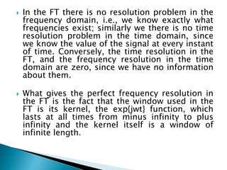  In the FT there is no resolution problem in the
frequency domain, i.e., we know exactly what
frequencies exist; similarly we there is no time
resolution problem in the time domain, since
we know the value of the signal at every instant
of time. Conversely, the time resolution in the
FT, and the frequency resolution in the time
domain are zero, since we have no information
about them.
 What gives the perfect frequency resolution in
the FT is the fact that the window used in the
FT is its kernel, the exp{jwt} function, which
lasts at all times from minus infinity to plus
infinity and the kernel itself is a window of
infinite length.
 