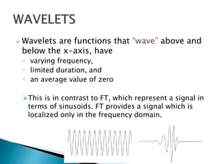  Wavelets are functions that “wave” above and
below the x-axis, have
◦ varying frequency,
◦ limited duration, and
◦ an average value of zero
This is in contrast to FT, which represent a signal in
terms of sinusoids. FT provides a signal which is
localized only in the frequency domain.
 