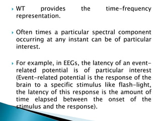 WT provides the time-frequency
representation.
 Often times a particular spectral component
occurring at any instant can be of particular
interest.
 For example, in EEGs, the latency of an event-
related potential is of particular interest
(Event-related potential is the response of the
brain to a specific stimulus like flash-light,
the latency of this response is the amount of
time elapsed between the onset of the
stimulus and the response).
 