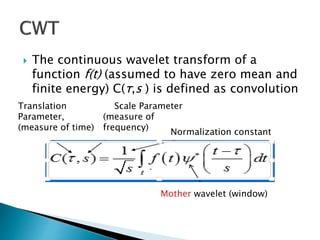  The continuous wavelet transform of a
function f(t) (assumed to have zero mean and
finite energy) C(τ,s ) is defined as convolution
Translation
Parameter,
(measure of time)
Scale Parameter
(measure of
frequency)
Normalization constant
Mother wavelet (window)
 