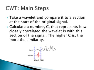  Take a wavelet and compare it to a section
at the start of the original signal.
 Calculate a number, C, that represents how
closely correlated the wavelet is with this
section of the signal. The higher C is, the
more the similarity.
 