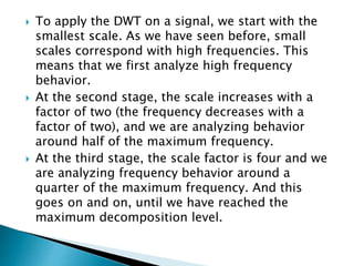  To apply the DWT on a signal, we start with the
smallest scale. As we have seen before, small
scales correspond with high frequencies. This
means that we first analyze high frequency
behavior.
 At the second stage, the scale increases with a
factor of two (the frequency decreases with a
factor of two), and we are analyzing behavior
around half of the maximum frequency.
 At the third stage, the scale factor is four and we
are analyzing frequency behavior around a
quarter of the maximum frequency. And this
goes on and on, until we have reached the
maximum decomposition level.
 