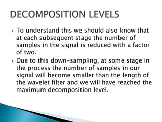  To understand this we should also know that
at each subsequent stage the number of
samples in the signal is reduced with a factor
of two.
 Due to this down-sampling, at some stage in
the process the number of samples in our
signal will become smaller than the length of
the wavelet filter and we will have reached the
maximum decomposition level.
 