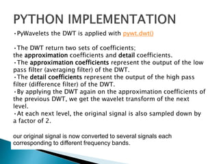 •PyWavelets the DWT is applied with pywt.dwt()
•The DWT return two sets of coefficients;
the approximation coefficients and detail coefficients.
•The approximation coefficients represent the output of the low
pass filter (averaging filter) of the DWT.
•The detail coefficients represent the output of the high pass
filter (difference filter) of the DWT.
•By applying the DWT again on the approximation coefficients of
the previous DWT, we get the wavelet transform of the next
level.
•At each next level, the original signal is also sampled down by
a factor of 2.
our original signal is now converted to several signals each
corresponding to different frequency bands.
 