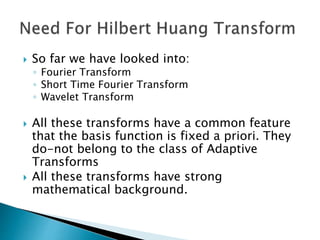  So far we have looked into:
◦ Fourier Transform
◦ Short Time Fourier Transform
◦ Wavelet Transform
 All these transforms have a common feature
that the basis function is fixed a priori. They
do-not belong to the class of Adaptive
Transforms
 All these transforms have strong
mathematical background.
 